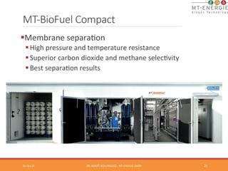 MT-­‐BioFuel Compact 
01-­‐Oct-­‐14 
DR. 
BENOÎT 
BOULINGUIEZ 
-­‐ 
MT-­‐ENERGIE 
GMBH 
21 
§ Membrane 
separaTon 
§ High 
pressure 
and 
temperature 
resistance 
§ Superior 
carbon 
dioxide 
and 
methane 
selecTvity 
§ Best 
separaTon 
results 
 