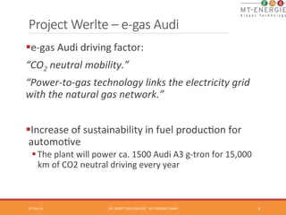Project Werlte – e-­‐gas Audi 
§ e-­‐gas 
Audi 
driving 
factor: 
“CO2 
neutral 
mobility.” 
“Power-­‐to-­‐gas 
technology 
links 
the 
electricity 
grid 
with 
the 
natural 
gas 
network.” 
§ Increase 
of 
sustainability 
in 
fuel 
producTon 
for 
automoTve 
§ The 
plant 
will 
power 
ca. 
1500 
Audi 
A3 
g-­‐tron 
for 
15,000 
km 
of 
CO2 
neutral 
driving 
every 
year 
01-­‐Oct-­‐14 
DR. 
BENOÎT 
BOULINGUIEZ 
-­‐ 
MT-­‐ENERGIE 
GMBH 
4 
 