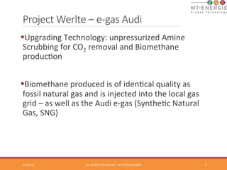 Project Werlte – e-­‐gas Audi 
§ Upgrading 
Technology: 
unpressurized 
Amine 
Scrubbing 
for 
CO2 
removal 
and 
Biomethane 
producTon 
§ Biomethane 
produced 
is 
of 
idenTcal 
quality 
as 
fossil 
natural 
gas 
and 
is 
injected 
into 
the 
local 
gas 
grid 
– 
as 
well 
as 
the 
Audi 
e-­‐gas 
(SyntheTc 
Natural 
Gas, 
SNG) 
01-­‐Oct-­‐14 
DR. 
BENOÎT 
BOULINGUIEZ 
-­‐ 
MT-­‐ENERGIE 
GMBH 
7 
 