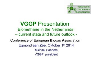 VGGP Presentation 
Biomethane in the Netherlands 
– current state and future outlook - 
Conference of European Biogas Association 
Egmond aan Zee, Oktober 1st 2014 
Michael Sanders 
VGGP, president 
 