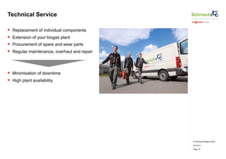 © Schmack Biogas GmbH 
07/10/14 
Page 19 
Technical Service 
§ Replacement of individual components 
§ Extension of your biogas plant 
§ Procurement of spare and wear parts 
§ Regular maintenance, overhaul and repair 
§ Minimisation of downtime 
§ High plant availability 
 