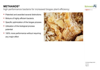 © Schmack Biogas GmbH 
07/10/14 
Page 22 
METHANOS® 
high performance bacteria for increased biogas plant efficiency 
§ Patented and awarded several distinctions 
§ Mixture of highly efficient bacteria 
§ Specific optimization of the biogas process 
§ Utilization of the biological process 
potential 
§ 100% more performance without requiring 
any major effort 
 