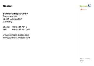 © Schmack Biogas GmbH 
07/10/14 
Page 27 
Contact 
Schmack Biogas GmbH 
Bayernwerk 8 
92421 Schwandorf 
Germany 
phone: +49 9431 751 0 
fax: +49 9431 751 204 
www.schmack-biogas.com 
info@schmack-biogas.com 
