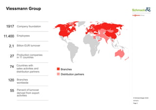 © Schmack Biogas GmbH 
07/10/14 
Page 3 
Viessmann Group 
Company foundation 
Employees 
Billion EUR turnover 
Production companies 
in 11 countries 
Countries with 
sales activities and 
distribution partners 
Branches 
worldwide 
Percent of turnover 
derived from export 
activities 
Branches 
Distribution partners 
1917 
11.400 
2,1 
27 
74 
120 
55 
 