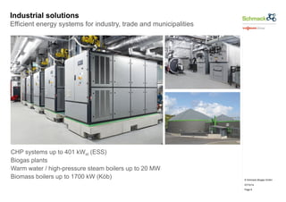 © Schmack Biogas GmbH 
07/10/14 
Page 6 
Industrial solutions 
Efficient energy systems for industry, trade and municipalities 
CHP systems up to 401 kWel (ESS) 
Biogas plants 
Warm water / high-pressure steam boilers up to 20 MW 
Biomass boilers up to 1700 kW (Köb) 
 