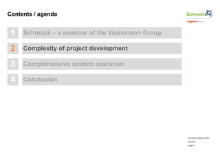 © Schmack Biogas GmbH 
07/10/14 
Page 8 
Contents / agenda 
1 Schmack – a member of the Viessmann Group 
2 Complexity of project development 
3 Comprehensive system operation 
4 Conclusion 
 
