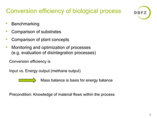 Conversion efficiency of biological process 
• Benchmarking 
• Comparison of substrates 
• Comparison of plant concepts 
• Monitoring and optimization of processes 
(e.g. evaluation of disintegration processes) 
6 
Conversion efficiency is 
Input vs. Energy output (methane output) 
Mass balance is basis for energy balance 
Precondition: Knowledge of material flows within the process 
 