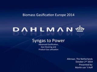 Syngas 
to 
Power 
Advanced 
Gasifica5on, 
Gas 
Cleaning 
and 
Product 
Gas 
u5liza5on 
Alkmaar, 
The 
Netherlands 
October 
2nd 
2014 
Presented 
by: 
Mar5n 
van 
‘t 
Hoff 
Biomass 
Gasifica5on 
Europe 
2014 
 