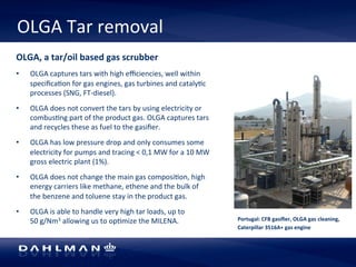 OLGA 
Tar 
removal 
Portugal: 
CFB 
gasifier, 
OLGA 
gas 
cleaning, 
Caterpillar 
3516A+ 
gas 
engine 
OLGA, 
a 
tar/oil 
based 
gas 
scrubber 
• OLGA 
captures 
tars 
with 
high 
efficiencies, 
well 
within 
specifica5on 
for 
gas 
engines, 
gas 
turbines 
and 
cataly5c 
processes 
(SNG, 
FT-­‐diesel). 
• OLGA 
does 
not 
convert 
the 
tars 
by 
using 
electricity 
or 
combus5ng 
part 
of 
the 
product 
gas. 
OLGA 
captures 
tars 
and 
recycles 
these 
as 
fuel 
to 
the 
gasifier. 
• OLGA 
has 
low 
pressure 
drop 
and 
only 
consumes 
some 
electricity 
for 
pumps 
and 
tracing 
< 
0,1 
MW 
for 
a 
10 
MW 
gross 
electric 
plant 
(1%). 
• OLGA 
does 
not 
change 
the 
main 
gas 
composi5on, 
high 
energy 
carriers 
like 
methane, 
ethene 
and 
the 
bulk 
of 
the 
benzene 
and 
toluene 
stay 
in 
the 
product 
gas. 
• OLGA 
is 
able 
to 
handle 
very 
high 
tar 
loads, 
up 
to 
50 
g/Nm3 
allowing 
us 
to 
op5mize 
the 
MILENA. 
 