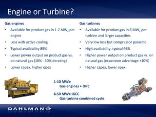 Engine 
or 
Turbine? 
Gas 
engines 
• Available 
for 
product 
gas 
in 
1-­‐2 
MWe 
per 
engine 
• Loss 
with 
ac5ve 
cooling 
• Typical 
availability 
85% 
• Lower 
power 
output 
on 
product 
gas 
vs. 
on 
natural 
gas 
(10% 
-­‐ 
50% 
dera5ng) 
• Lower 
capex, 
higher 
opex 
1-­‐10 
MWe 
Gas 
turbines 
• Available 
Gas 
engines 
+ 
ORC 
for 
product 
gas 
in 
6 
MWe 
per 
turbine 
and 
larger 
capaci5es 
• Very 
low 
loss 
but 
compressor 
parasi5c 
• High 
availability, 
typical 
96% 
• Higher 
power 
output 
on 
product 
gas 
vs. 
on 
natural 
gas 
(expansion 
advantage 
+10%) 
• Higher 
capex, 
lower 
opex 
6-­‐50 
MWe 
IGCC 
Gas 
turbine 
combined 
cycle 
 
