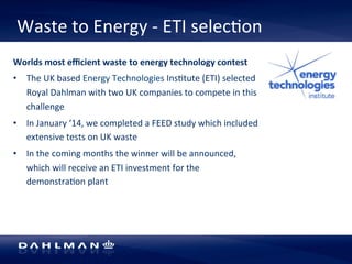 Waste 
to 
Energy 
-­‐ 
ETI 
selec5on 
Worlds 
most 
efficient 
waste 
to 
energy 
technology 
contest 
• The 
UK 
based 
Energy 
Technologies 
Ins5tute 
(ETI) 
selected 
Royal 
Dahlman 
with 
two 
UK 
companies 
to 
compete 
in 
this 
challenge 
• In 
January 
‘14, 
we 
completed 
a 
FEED 
study 
which 
included 
extensive 
tests 
on 
UK 
waste 
• In 
the 
coming 
months 
the 
winner 
will 
be 
announced, 
which 
will 
receive 
an 
ETI 
investment 
for 
the 
demonstra5on 
plant 
 