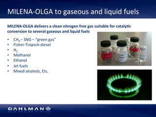 MILENA-­‐OLGA 
to 
gaseous 
and 
liquid 
fuels 
MILENA-­‐OLGA 
delivers 
a 
clean 
nitrogen 
free 
gas 
suitable 
for 
cataly[c 
conversion 
to 
several 
gaseous 
and 
liquid 
fuels 
• CH4 
– 
SNG 
– 
“green 
gas” 
• Fisher-­‐Tropsch 
diesel 
• H2 
• Methanol 
• Ethanol 
• Jet 
fuels 
• Mixed 
alcohols, 
Etc. 
 