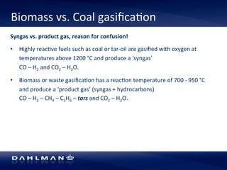 Biomass 
vs. 
Coal 
gasifica5on 
Syngas 
vs. 
product 
gas, 
reason 
for 
confusion! 
• Highly 
reac5ve 
fuels 
such 
as 
coal 
or 
tar-­‐oil 
are 
gasified 
with 
oxygen 
at 
temperatures 
above 
1200 
°C 
and 
produce 
a 
‘syngas’ 
CO 
– 
H2 
and 
CO2 
– 
H2O. 
• Biomass 
or 
waste 
gasifica5on 
has 
a 
reac5on 
temperature 
of 
700 
-­‐ 
950 
°C 
and 
produce 
a 
‘product 
gas’ 
(syngas 
+ 
hydrocarbons) 
CO 
– 
H2 
– 
CH4 
– 
C2H6 
– 
tars 
and 
CO2 
– 
H2O. 
 