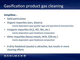 Gasifica5on 
product 
gas 
cleaning 
Simplified… 
• Solid 
par5culates 
• Organic 
impuri5es 
(tars, 
dioxins) 
mainly 
dependant 
upon 
gasifier 
type 
and 
opera5onal 
characteris5cs 
• Inorganic 
impuri5es 
(H2S, 
HCl, 
NH3 
etc.) 
mainly 
dependant 
upon 
feedstock 
composi5on 
• Other 
impuri5es 
(heavy 
metals, 
HCN, 
COS 
etc.) 
mainly 
dependant 
upon 
feedstock 
composi5on 
• A 
dirty 
feedstock 
(waste) 
is 
alrac5ve, 
but 
results 
in 
more 
cleaning 
efforts 
 