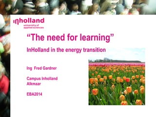 “The need for learning” 
InHolland in the energy transition 
Ing Fred Gardner 
Campus Inholland 
Alkmaar 
EBA2014 
 