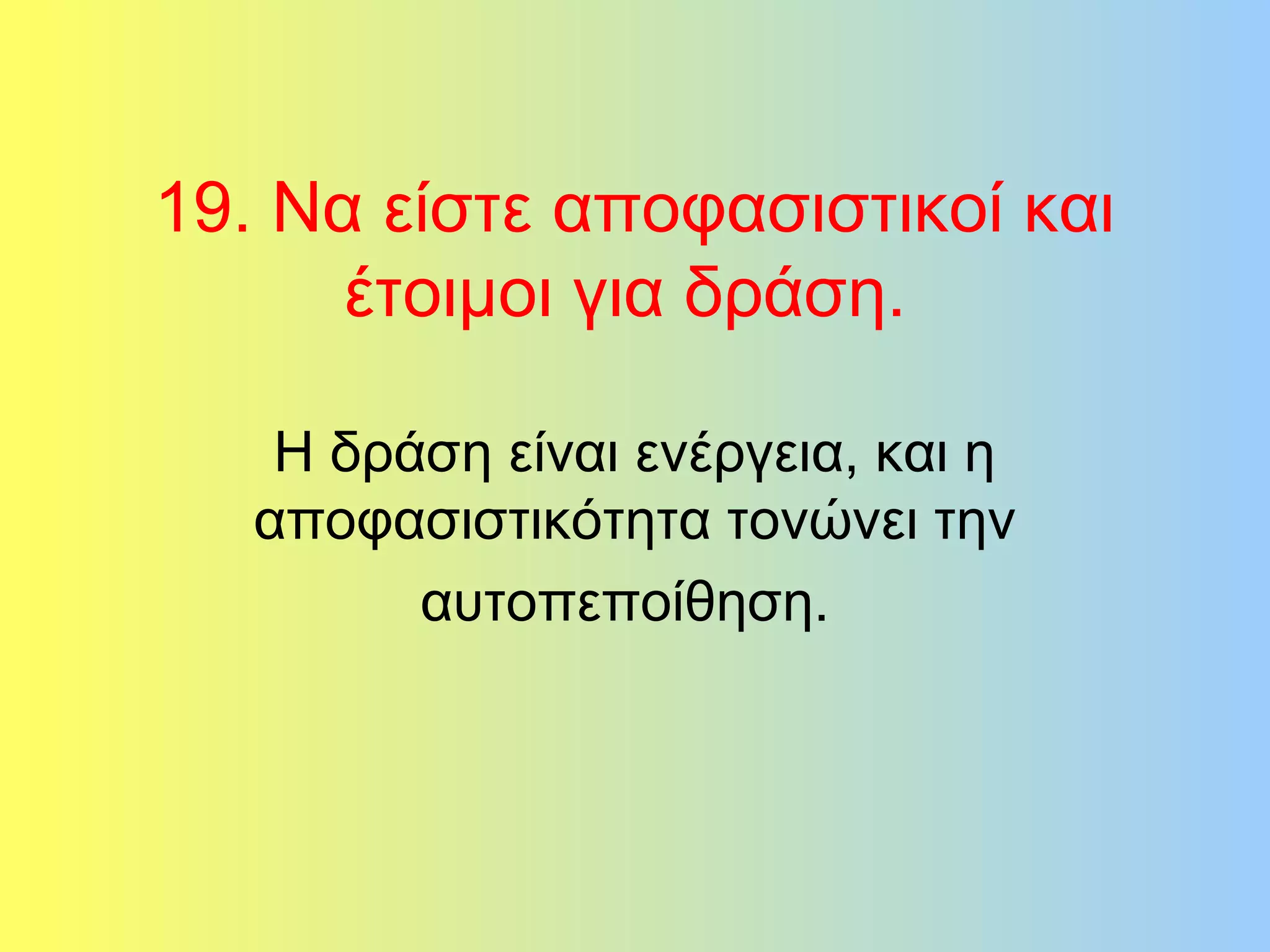 19. Να είστε αποφασιστικοί και 
έτοιμοι για δράση. 
Η δράση είναι ενέργεια, και η 
αποφασιστικότητα τονώνει την 
αυτοπεποίθηση. 
 