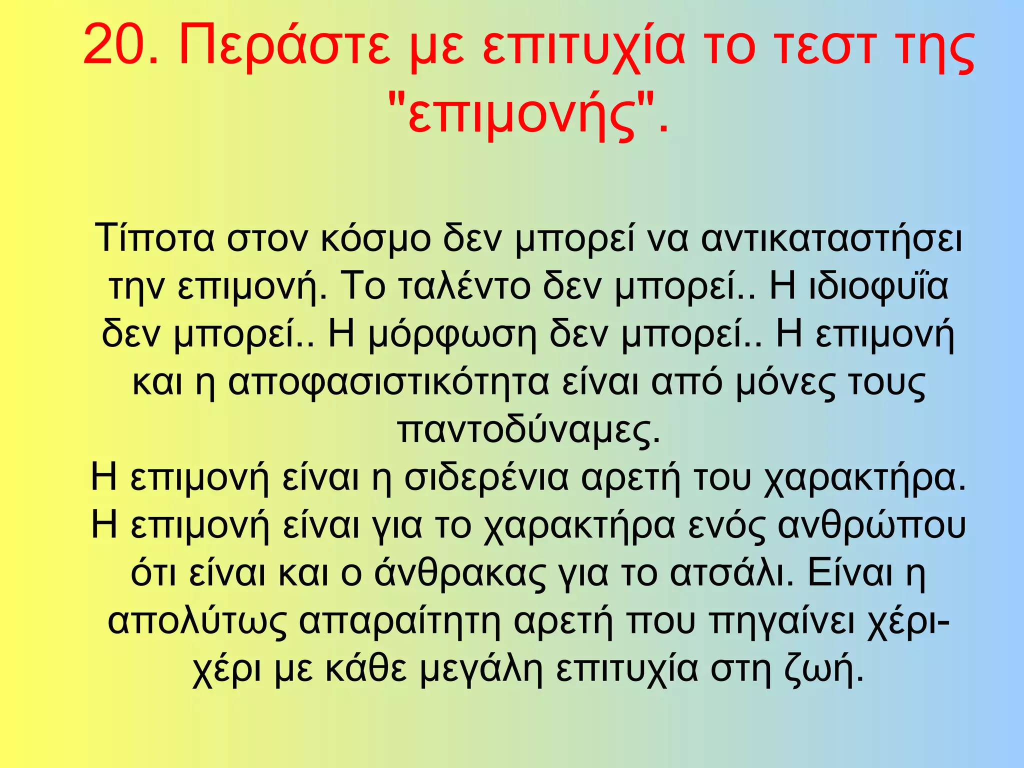 20. Περάστε με επιτυχία το τεστ της 
"επιμονής". 
Τίποτα στον κόσμο δεν μπορεί να αντικαταστήσει 
την επιμονή. Το ταλέντο δεν μπορεί.. Η ιδιοφυΐα 
δεν μπορεί.. Η μόρφωση δεν μπορεί.. Η επιμονή 
και η αποφασιστικότητα είναι από μόνες τους 
παντοδύναμες. 
Η επιμονή είναι η σιδερένια αρετή του χαρακτήρα. 
Η επιμονή είναι για το χαρακτήρα ενός ανθρώπου 
ότι είναι και ο άνθρακας για το ατσάλι. Είναι η 
απολύτως απαραίτητη αρετή που πηγαίνει χέρι- 
χέρι με κάθε μεγάλη επιτυχία στη ζωή. 
 