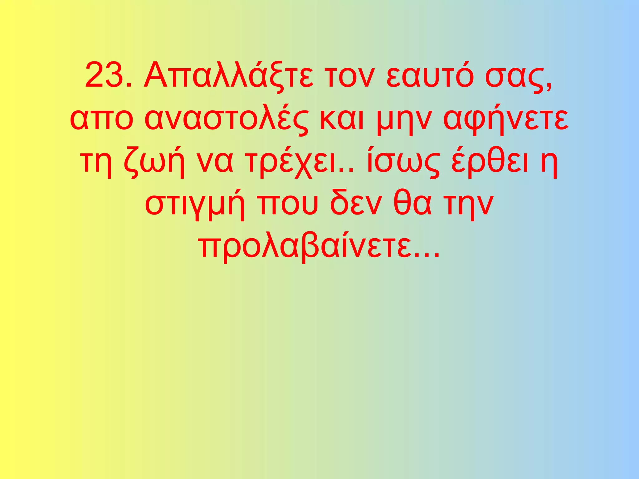 23. Απαλλάξτε τον εαυτό σας, 
απο αναστολές και μην αφήνετε 
τη ζωή να τρέχει.. ίσως έρθει η 
στιγμή που δεν θα την 
προλαβαίνετε... 
 