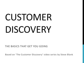 CUSTOMER 
DISCOVERY 
THE BASICS THAT GET YOU GOING 
Based on ‘ The Customer Discovery ’ video series by Steve Blank 
 