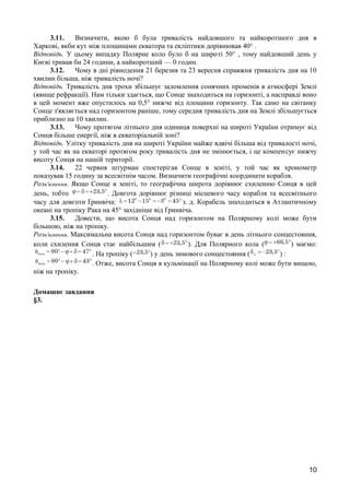 3.11. Визначити, якою б була тривалість найдовшого та найкоротшого дня в 
Харкові, якби кут між площинами екватора та екліптики дорівнював 40° . 
Відповідь. У цьому випадку Полярне коло було б на широті 50° , тому найдовший день у 
Києві тривав би 24 години, а найкоротший — 0 годин. 
3.12. Чому в дні рівнодення 21 березня та 23 вересня справжня тривалість дня на 10 
хвилин більша, ніж тривалість ночі? 
Відповідь. Тривалість дня трохи збільшує заломлення сонячних променів в атмосфері Землі 
(явище рефракції). Нам тільки здається, що Сонце знаходиться на горизонті, а насправді воно 
в цей момент вже опустилось на 0,5° нижче від площини горизонту. Так само на світанку 
Сонце з'являється над горизонтом раніше, тому середня тривалість дня на Землі збільшується 
приблизно на 10 хвилин. 
3.13. Чому протягом літнього дня одиниця поверхні на широті України отримує від 
Сонця більше енергії, ніж в екваторіальній зоні? 
Відповідь. Улітку тривалість дня на широті України майже вдвічі більша від тривалості ночі, 
у той час як на екваторі протягом року тривалість дня не змінюється, і це компенсує нижчу 
висоту Сонця на нашій території. 
3.14. 22 червня штурман спостерігав Сонце в зеніті, у той час як хронометр 
показував 15 годину за всесвітнім часом. Визначити географічні координати корабля. 
Розв’язання. Якщо Сонце в зеніті, то географічна широта дорівнює схиленню Сонця в цей 
день, тобто . Довгота дорівнює різниці місцевого часу корабля та всесвітнього 
часу для довготи Ґринвіча: з. д. Корабель знаходиться в Атлантичному 
океані на тропіку Рака на 45° західніше від Ґринвіча. 
3.15. Довести, що висота Сонця над горизонтом на Полярному колі може бути 
більшою, ніж на тропіку. 
Розв’язання. Максимальна висота Сонця над горизонтом буває в день літнього сонцестояння, 
коли схилення Сонця стає найбільшим ( ). Для Полярного кола ( ) маємо: 
. На тропіку ( ) у день зимового сонцестояння ( ) : 
. Отже, висота Сонця в кульмінації на Полярному колі може бути вищою, 
ніж на тропіку. 
Домашнє завдання 
§3. 
10 
