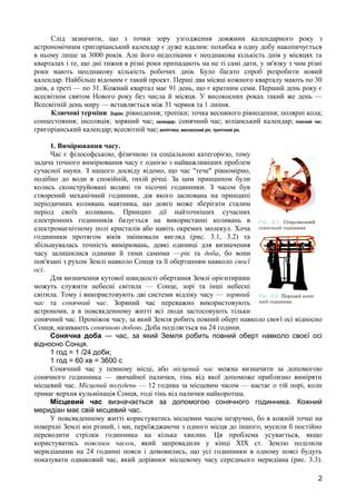 Слід зазначити, що з точки зору узгодження довжини календарного року з 
астрономічним григоріанський календар є дуже вдалим: похибка в одну добу накопичується 
в ньому лише за 3000 років. Але його недоліками є неоднакова кількість днів у місяцях та 
кварталах і те, що дні тижня в різні роки припадають на не ті самі дати, у зв'язку з чим різні 
роки мають неоднакову кількість робочих днів. Було багато спроб розробити новий 
календар. Найбільш відомим є такий проект. Перші два місяці кожного кварталу мають по 30 
днів, а треті — по 31. Кожний квартал має 91 день, що є кратним семи. Перший день року є 
всесвітнім святом Нового року без числа й місяця. У високосних роках такий же день — 
Всесвітній день миру — вставляється між 31 червня та 1 липня. 
Ключові терміни: Зодіак; рівнодення; тропіки; точка весняного рівнодення; полярні кола; 
сонцестояння; інсоляція; зоряний час; календар; сонячний час; юліанський календар; поясний час; 
григоріанський календар; всесвітній час; екліптика; високосний рік; тропічний рік. 
1. Вимірювання часу. 
Час є філософською, фізичною та соціальною категорією, тому 
задача точного вимірювання часу є однією з найважливіших проблем 
сучасної науки. З нашого досвіду відомо, що час "тече" рівномірно, 
подібно до води в спокійній, тихій річці. За цим принципом були 
колись сконструйовані водяні ти пісочні годинники. З часом був 
створений механічний годинник, дія якого заснована на принципі 
періодичних коливань маятника, що довго може зберігати сталим 
період своїх коливань. Принцип дії найточніших сучасних 
електронних годинників базується на використанні коливань в 
електромагнітному полі кристалів або навіть окремих молекул. Хоча 
годинники протягом віків змінювали вигляд (рис. 3.1, 3.2) та 
збільшувалась точність вимірювань, деякі одиниці для визначення 
часу залишилися одними й тими самими —рік та доба, бо вони 
пов'язані з рухом Землі навколо Сонця та її обертанням навколо своєї 
осі. 
Для визначення кутової швидкості обертання Землі орієнтирами 
можуть служити небесні світила — Сонце, зорі та інші небесні 
світила. Тому і використовують дві системи відліку часу — зоряний 
час та сонячний час. Зоряний час переважно використовують 
астрономи, а в повсякденному житті всі люди застосовують тільки 
сонячний час. Проміжок часу, за який Земля робить повний оберт навколо своєї осі відносно 
Сонця, називають сонячною добою. Доба поділяється на 24 години. 
Сонячна доба — час, за який Земля робить повний оберт навколо своєї осі 
відносно Сонця. 
1 год = 1 /24 доби; 
1 год = 60 хв = 3600 с 
Сонячний час у певному місці, або місцевий час можна визначити за допомогою 
сонячного годинника — звичайної палички, тінь від якої допоможе приблизно виміряти 
місцевий час. Місцевий полудень — 12 година за місцевим часом — настає о тій порі, коли 
триває верхня кульмінація Сонця, тоді тінь від палички найкоротша. 
Місцевий час визначається за допомогою сонячного годинника. Кожний 
меридіан має свій місцевий час. 
У повсякденному житті користуватись місцевим часом незручно, бо в кожній точці на 
поверхні Землі він різний, і ми, переїжджаючи з одного місця до іншого, мусили б постійно 
переводити стрілки годинника на кілька хвилин. Ця проблема усувається, якщо 
користуватись поясним часом, який запровадили у кінці XIX ст. Землю поділили 
меридіанами на 24 годинні пояси і домовились, що усі годинники в одному поясі будуть 
показувати однаковий час, який дорівнює місцевому часу середнього меридіана (рис. 3.3). 
2 
 