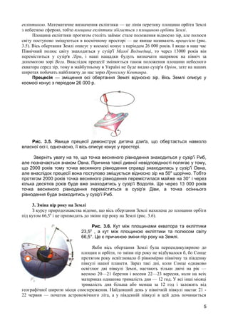 екліптикою. Математичне визначення екліптики — це лінія перетину площини орбіти Землі 
з небесною сферою, тобто площина екліптики збігається з площиною орбіти Землі. 
Площина екліптики протягом століть займає стале положення відносно зір, але полюси 
світу поступово зміщуються в космічному просторі — це явище називають прецесією (рис. 
3.5). Вісь обертання Землі описує у космосі конус з періодом 26 000 років. І якщо в наш час 
Північний полюс світу знаходиться у сузір'ї Малої Ведмедиці, то через 13000 років він 
переміститься у сузір'я Ліри, і наші нащадки будуть визначати напрямок на північ за 
допомогою зорі Вега. Внаслідок прецесії змінюється також положення площини небесного 
екватора серед зір, тому в майбутньому в Україні не буде видно сузір'я Оріон, зате на наших 
широтах побачать найближчу до нас зорю Проксиму Кентавра. 
Прецесія — зміщення осі обертання Землі відносно зір. Вісь Землі описує у 
космосі конус з періодом 26 000 р. 
Рис. 3.5. Явище прецесії демонструє дитяча дзиґа, що обертається навколо 
власної осі і, одночасно, її вісь описує конус у просторі. 
Зверніть увагу на те, що точка весняного рівнодення знаходиться у сузір'ї Риб, 
але позначається знаком Овна. Причина такої дивної невідповідності полягає у тому, 
що 2000 років тому точка весняного рівнодення справді знаходилась у сузір'ї Овна, 
але внаслідок прецесії вона поступово зміщується відносно зір на 50" щорічно. Тобто 
протягом 2000 років точка весняного рівнодення перемістилася майже на 30° і через 
кілька десятків років буде вже знаходитись у сузір'ї Водолія. Ще через 13 000 років 
точка весняного рівнодення переміститься в сузір'я Діви, а точка осіннього 
рівнодення буде знаходитись у сузір'ї Риб. 
3. Зміна пір року на Землі 
З курсу природознавства відомо, що вісь обертання Землі нахилена до площини орбіти 
під кутом 66,50 і це призводить до зміни пір року на Землі (рис. 3.6). 
Рис. 3.6. Кут між площинами екватора та екліптики 
23,50 , а кут між площиною екліптики та полюсом світу 
66,5°. Це є причиною зміни пір року на Землі. 
Якби вісь обертання Землі була перпендикулярною до 
площин и орбіти, то зміни пір року не відбувалося б, бо Сонце 
протягом року освітлювало б рівномірно північну та південну 
півкулі нашої планети. Зараз такі дні, коли Сонце однаково 
освітлює дві півкулі Землі, настають тільки двічі на рік — 
весною 20—21 березня і восени 22—23 вересня, коли на всіх 
материках однакова тривалість дня — 12 год. У всі інші місяці 
тривалість дня більша або менша за 12 год і залежить від 
географічної широти місця спостереження. Найдовший день у північній півкулі настає 21 - 
22 червня — початок астрономічного літа, а у південній півкулі в цей день починається 
5 
 