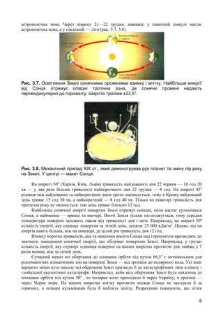 астрономічна зима. Через півроку 21—22 грудня, навпаки, у північній півкулі настає 
астрономічна зима, а у південній — літо (рис. 3.7, 3.8). 
Рис. 3.7. Освітлення Землі сонячними променями взимку і влітку. Найбільше енергії 
від Сонця отримує опівдні тропічна зона, де сонячні промені надають 
перпендикулярно до горизонту. Широта тропіків ±23,50. 
Рис. 3.8. Механічний прилад XIX ст., який демонстрував рух планет та зміну пір року 
на Землі. У центрі — макет Сонця. 
На широті 500 (Харків, Київ, Львів) тривалість найдовшого дня 22 червня — 16 год 20 
хв — у два рази більша тривалості найкоротшого дня 22 грудня — 8 год. На широті 450 
різниця між найдовшим та найкоротшим днем трохи зменшується, тому в Криму найдовший 
день триває 15 год 30 хв, а найкоротший — 8 год 40 хв. Тільки на екваторі тривалість дня 
протягом року не змінюється: там день триває близько 12 год. 
Найбільше сонячної енергії поверхня Землі отримує опівдні, коли настає кульмінація 
Сонця, а найменше — вранці та ввечері. Вночі Земля тільки охолоджується, тому середня 
температура поверхні залежить також від тривалості дня і ночі. Наприклад, на широті 500 
кількість енергії, яку отримує поверхня за літній день, досягає 25 000 кДж/м2. Цікаво, що ця 
енергія навіть більша, ніж на екваторі, де цілий рік тривалість дня 12 год. 
Взимку коротка тривалість дня та невелика висота Сонця над горизонтом призводять до 
значного зменшення сонячної енергії, що обігріває поверхню Землі. Наприклад, у грудні 
кількість енергії, яку отримує одиниця поверхні на наших широтах протягом дня, майже у 7 
разів менша, ніж за літній день. 
Сучасний нахил осі обертання до площини орбіти під кутом 66,50 є оптимальним для 
різноманітних кліматичних зон на поверхні Землі — від тропіків до полярного кола. Усі інші 
варіанти зміни кута нахилу осі обертання Землі призвели б до катастрофічних змін клімату і 
глобальної екологічної катастрофи. Наприклад, якби вісь обертання Землі була нахилена до 
площини орбіти під кутом 500 , то полярне коло проходило б через Україну, а тропіки — 
через Чорне море. На наших широтах влітку протягом місяця Сонце не заходило б за 
горизонт, а опівдні кульмінація була б поблизу зеніту. Розрахунки показують, що літня 
6 
 