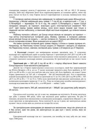 температура поверхні досягла б критичних для життя меж від +60 до +80 С. В іншому 
випадку, якби вісь обертання Землі була перпендикулярною до площини орбіти, зміни пір 
року взагалі не було б, тому Європа могла б перетворитися в холодну напівпустелю типу 
тундри. 
У полярних країнах різниця між найдовшим та найкоротшим днем збільшується. 
Наприклад, у Москві найдовший день триває 1 7 год 40 хв, а найкоротший — 7 год, у 
С.Петербурзі — відповідно 19 та 6 год. На широті С.Петербурга у червні Сонце 
ненадовго заходить за горизонт, внаслідок цього спостерігаються знамениті "білі 
ночі". Цей період триває майже місяць, коли вночі видно яскраві зорі тільки в 
південній частині небосхилу, а північний обрій настільки яскравий, що опівночі можна 
читати. 
Поблизу полюсів є області, де Сонце кілька місяців не заходить за горизонт — 
тоді влітку спостерігається полярний день. Взимку, навпаки, в полярних районах 
кілька місяців Сонце не сходить — настає полярна ніч. Границі цих областей назива- 
ються полярними колами. Вони знаходяться на широті 66,50 . 
На самих полюсах полярний день триває півроку і стільки ж триває полярна ніч. 
Наприклад, на Північному полюсі Сонце сходить 21 березня і заходить 23 вересня. 
На Південному полюсі, навпаки, молярний день триває з 23 вересня до 21 березня. 
4. Календарі створені для вимірювання великих проміжків часу. У сучасному 
календарі всіх європейських країн за основу береться 1 тропічний рік (365 діб 5 год 48 хв 46 
с) — період обертання Землі навколо Сонця відносно точки весняного рівнодення А, але при 
створенні ідеального календаря виникає ускладнення, бо тропічний рік не має цілого числа 
діб. 
Тропічний рік — 365 діб 5 год 48 хв 46 с —період обертання Землі навколо 
Сонця відносно точки весняного рівнодення. 
Довгий час в Європі користувалися юліанським календарем, який був запроваджений 
ще Юлієм Цезарем у 46 р. до н.е. У цьому календарі тривалість року була прийнята за 365 
діб 6 год 00 хв 00 с, а для того щоб рік мав ціле число діб, було прийнято, що кожні 3 роки 
підряд триватимуть по 365 діб, а четвертий – 366 діб (високосний рік). Але в середньому 
кожний календарний рік був довший за тропічний на 11 хв 14 с (365 діб 6 год 00 хв 00 с - 365 
діб 5 год 48 хв 46 с = 11 хв 14 с). Тобто коли тропічний рік вже реально закінчувався, рік за 
юліанським календарем тривав ще 11 хв 14 с. Тому на чотири роки похибка накопичувалася і 
календар відставав вже на 44 хв 56 с, а за 400 років — майже 3 доби. 
Прості роки мають 365 діб, високосний рік – 366діб. Цю додаткову добу вводять 
29 лютого. 
Григоріанський календар, що діє в наш час, виправив цю неточність. В ньому вилучили 
три доби з кожних 400 років, тобто три високосні роки зробили простими. На рис.3.9 
показано, які роки були високосними за юліанським календарем, а кружечком обведені ті, які 
стали простими за григоріанським. Легко помітної її, що це ті роки, які закінчуються двома 
нулями і число сотень яких не ділиться на чотири без остачі. 
За григоріанським календарем рік вважається високосним, якщо він ділиться на 
4 без остачі, крім тих років, які закінчуються на два нулі і число сотень яких не 
ділиться на 4. 
Григоріанський календар теж не є ідеальним, але похибку на одну добу він дає лише 
через 3300 років. 
7 
 