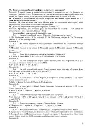 3.7. Чому виникла необхідність реформи юліанського календаря? 
Відповідь: Тривалість року за юліанським календарем виявилась на хв 14 с більшою від 
тривалості тропічного року. Це приводило до того, що в юліанському календарі враховували 
зайвий час. Таким чином, кожні 400 років юліанський календар відставав на 3 доби. 
3.8. В Україні за стародавньою традицією зустрічають так званий старий Новий рік – 14 
січня. Звідки походить ця традиція? 
Відповідь: 14 січня відзначається свято Нового року за юліанським календарем, якого 
дотримуються православна та греко-католицька церкви. 
3.9. Де на Землі тривалість дня протягом року не змінюється? 
Відповідь: Тривалість дня протягом року не змінюється на екваторі — там цілий рік 
тривалість дня і ночі становить близько 12 год. 
Додаткові тести та вправи й відповіді на них 
3.1. На якій географічній широті 23 вересня Сонце кульмінує в зеніті? 
А. На Північному полюсі. Б. На екваторі. В. На Північному тропіку. Г. На Південному 
тропіку. Д. На Південному полюсі. 
Відповідь. Б. 
3.2. Чи можна побачити Сонце одночасно з Північного та Південного полюсів 
Землі? 
А. Можна 21 березня. Б. Не можна. В. Можна 22 червня. Г. Можна 23 вересня. Д. Можна 22 
грудня. 
Відповідь. А; Г. 
3.3. Де на Землі тривалість дня протягом року не змінюється? 
А. У Києві Б. На полюсах. В. На екваторі. Г. На тропіках. Д. У Лондоні. 
Відповідь. В. 
3.4. На якій географічній широті були б тропіки, якби вісь обертання Землі була 
нахилена до площини екліптики під кутом 45° ? 
А. 0°. Б. 30° . В. 45° . Г. 50° . Д. 90° . 
Відповідь. В. 
3.5. На якій географічній широті були б полярні кола, якби вісь обертання Землі 
була нахилена до площини екліптики під кутом 50° ? 
А. 0°. Б. 30° . В. 45° . Г. 50° . Д. 90° . 
Відповідь. Г. 
3.6. У якому місті — Києві, Харкові, Сімферополі, Львові чи Одесі — 22 червня 
більша тривалість дня? 
А. Київ. Б. Харків. В. Львів. Г. Одеса. Д. Сімферополь. 
Відповідь. Б. 
3.7. У якому місті — Києві, Львові, Донецьку, Чернігові чи Херсоні — 22 грудня 
більша тривалість дня? 
А. Київ. Б. Львів. В. Донецьк. Г. Херсон. Д. Чернігів. 
Відповідь. Д. 
3.8. Коли схилення Сонця сягає максимального значення? 
А. 21 березня (+45°). Б. 22 червня (+23,5°). В. 23 вересня (+30°). Г. 22 грудня (+60°). Д. 4 
січня (+66,5°). 
Відповідь. Б. 
3.9. День літнього сонцестояння в Південній півкулі настає: 
А. 21 березня. Б. 22 червня. В. 23 вересня. Г. 22 грудня. Д. 4 січня. 
Відповідь. Г. 
3.10. Чи однакова тривалість полярного дня і полярної ночі на полюсах Землі? 
А. Однакова. Б. Полярний день на Північному полюсі більший від полярної ночі на тиждень. 
В. Полярний день на Південному полюсі більший на місяць. Г. Полярна ніч на Північному 
полюсі більша на місяць. Д. На полюсах день і ніч тривають по 6 місяців. 
Відповідь. Б. 
9 
 
