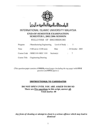 INTERNATIONAL ISLAMIC UNIVERSITY MALAYSIA 
END-OF-SEMESTER EXAMINATION 
SEMESTER I, 2005/2006 SESSION 
KULLIYYAH OF ENGINEERING 
Program : Manufacturing Engineering, Level of Study : I 
Time : 9:00 am to 12:00 noon Date : 24 October 2005 
Course Code : MME1101-MEC 1101 Section(s) : 7 
Course Title : Engineering Drawing 
(This question paper consists of FOUR printed pages (including the top page) with FIVE 
question and FIVE figures.) 
INSTRUCTION(S) TO CANDIDATES 
DO NOT OPEN UNTIL YOU ARE ASKED TO DO SO 
There are Five questions in this script, answer all. 
Total marks: 40 
Any form of cheating or attempt to cheat is a serious offence which may lead to 
dismissal 
1 
 