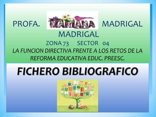 PROFA. MADRIGAL 
MADRIGAL 
ZONA 73 SECTOR 04 
LA FUNCION DIRECTIVA FRENTE A LOS RETOS DE LA 
REFORMA EDUCATIVA EDUC. PREESC. 
FICHERO BIBLIOGRAFICO 
 