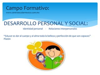 Campo Formativo: 
www.centroescolarmexico.com.mx 
DESARROLLO PERSONAL Y SOCIAL: 
Identidad personal - Relaciones interpersonales 
“Educar es dar al cuerpo y al alma toda la belleza y perfección de que son capaces” 
Platón 
 