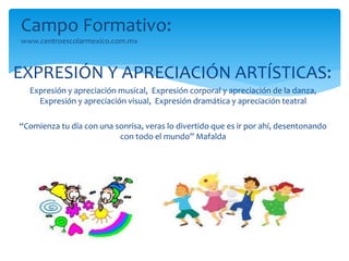 Campo Formativo: 
www.centroescolarmexico.com.mx 
EXPRESIÓN Y APRECIACIÓN ARTÍSTICAS: 
Expresión y apreciación musical, Expresión corporal y apreciación de la danza, 
Expresión y apreciación visual, Expresión dramática y apreciación teatral 
“Comienza tu día con una sonrisa, veras lo divertido que es ir por ahí, desentonando 
con todo el mundo” Mafalda 
 
