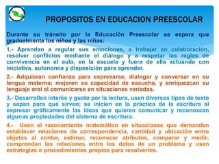 PROPOSITOS EN EDUCACION PREESCOLAR 
Durante su tránsito por la Educación Preescolar se espera que 
gradualmente los niños y las niñas: 
1.- Aprendan a regular sus emociones, a trabajar en colaboración, 
resolver conflictos mediante el diálogo y a respetar las reglas de 
convivencia en el aula, en la escuela y fuera de ella actuando con 
iniciativa, autonomía y disposición para aprender. 
2.- Adquieran confianza para expresarse, dialogar y conversar en su 
lengua materna; mejoren su capacidad de escucha, y enriquezcan su 
lenguaje oral al comunicarse en situaciones variadas. 
3.- Desarrollen interés y gusto por la lectura, usen diversos tipos de texto 
y sepan para qué sirven; se inicien en la práctica de la escritura al 
expresar gráficamente las ideas que quieren comunicar y reconozcan 
algunas propiedades del sistema de escritura. 
4.- Usen el razonamiento matemático en situaciones que demanden 
establecer relaciones de correspondencia, cantidad y ubicación entre 
objetos al contar, estimar, reconocer atributos, comparar y medir; 
comprendan las relaciones entre los datos de un problema y usen 
estrategias o procedimientos propios para resolverlos. 
 