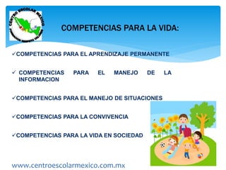 COMPETENCIAS PARA LA VIDA: 
COMPETENCIAS PARA EL APRENDIZAJE PERMANENTE 
 COMPETENCIAS PARA EL MANEJO DE LA 
INFORMACION 
COMPETENCIAS PARA EL MANEJO DE SITUACIONES 
COMPETENCIAS PARA LA CONVIVENCIA 
COMPETENCIAS PARA LA VIDA EN SOCIEDAD 
www.centroescolarmexico.com.mx 
 