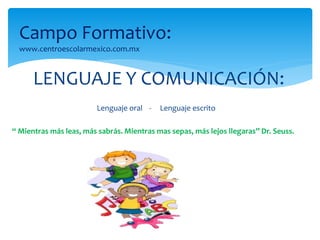 Campo Formativo: 
www.centroescolarmexico.com.mx 
LENGUAJE Y COMUNICACIÓN: 
Lenguaje oral - Lenguaje escrito 
“ Mientras más leas, más sabrás. Mientras mas sepas, más lejos llegaras” Dr. Seuss. 
 