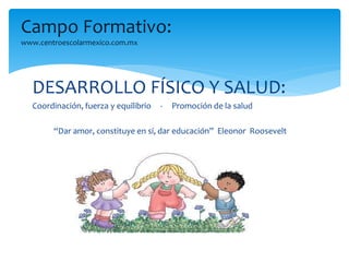 Campo Formativo: 
www.centroescolarmexico.com.mx 
DESARROLLO FÍSICO Y SALUD: 
Coordinación, fuerza y equilibrio - Promoción de la salud 
“Dar amor, constituye en sí, dar educación” Eleonor Roosevelt 
 