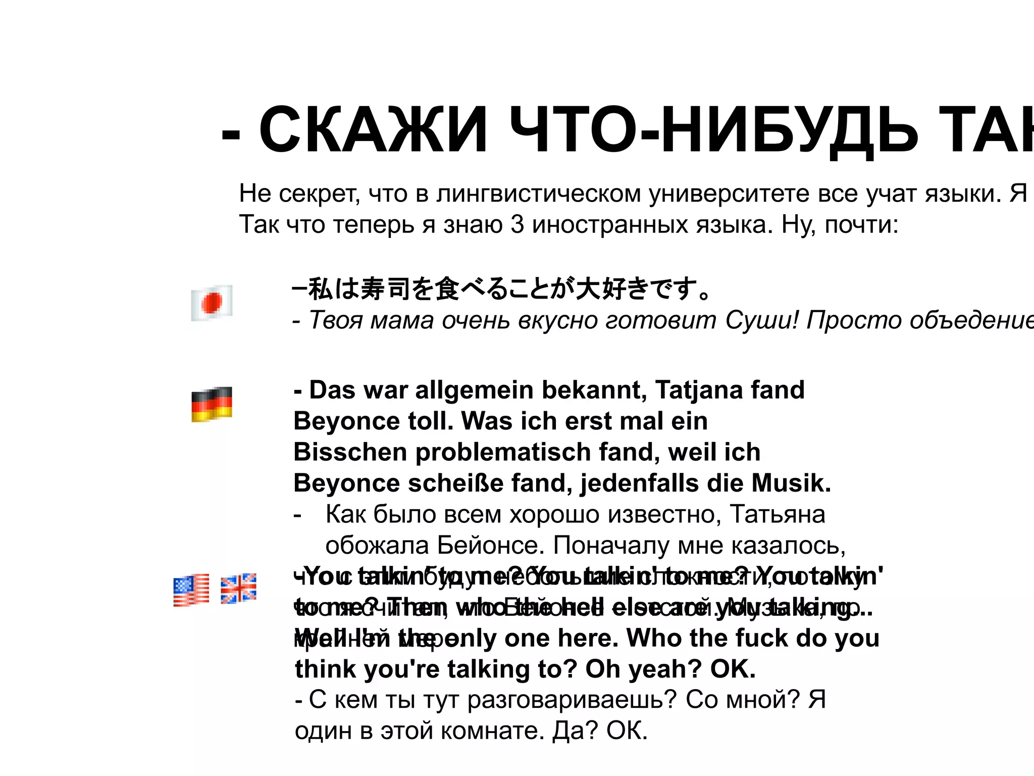 - СКАЖИ ЧТО-НИБУДЬ ТАКОЕ! 
Не секрет, что в лингвистическом университете все учат языки. Я Так что теперь я знаю 3 иностранных языка. Ну, почти: 
ｰ私は寿司を食べることが大好きです。 
- Твоя мама очень вкусно готовит Суши! Просто объедение! 
- Das war allgemein bekannt, Tatjana fand 
Beyonce toll. Was ich erst mal ein 
Bisschen problematisch fand, weil ich 
Beyonce scheiße fand, jedenfalls die Musik. 
- Как было всем хорошо известно, Татьяна 
обожала Бейонсе. Поначалу мне казалось, 
-You talkin' to me? You talkin' to me? You talkin' 
to me? Then who the hell else are you talking... 
Well I'm the only one here. Who the fuck do you 
think you're talking to? Oh yeah? OK. 
- С кем ты тут разговариваешь? Со мной? Я 
один в этой комнате. Да? ОК. 
что с этим будут небольшие сложности, потому 
что я считал, что Бейонсе – отстой. Музыка, по 
крайней мере. 
 