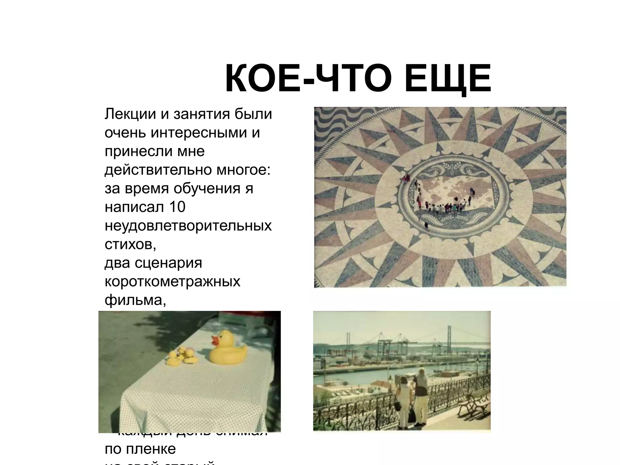 КОЕ-ЧТО ЕЩЕ 
Лекции и занятия были 
очень интересными и 
принесли мне 
действительно многое: 
за время обучения я 
написал 10 
неудовлетворительных 
стихов, 
два сценария 
короткометражных 
фильма, 
снялся в небольшом 
комедийном ролике, 
однажды выступил как 
стенд-ап комик 
и запустил собственный 
фотопроект «100 дней» 
– каждый день снимая 
по пленке 
на свой старый 
 