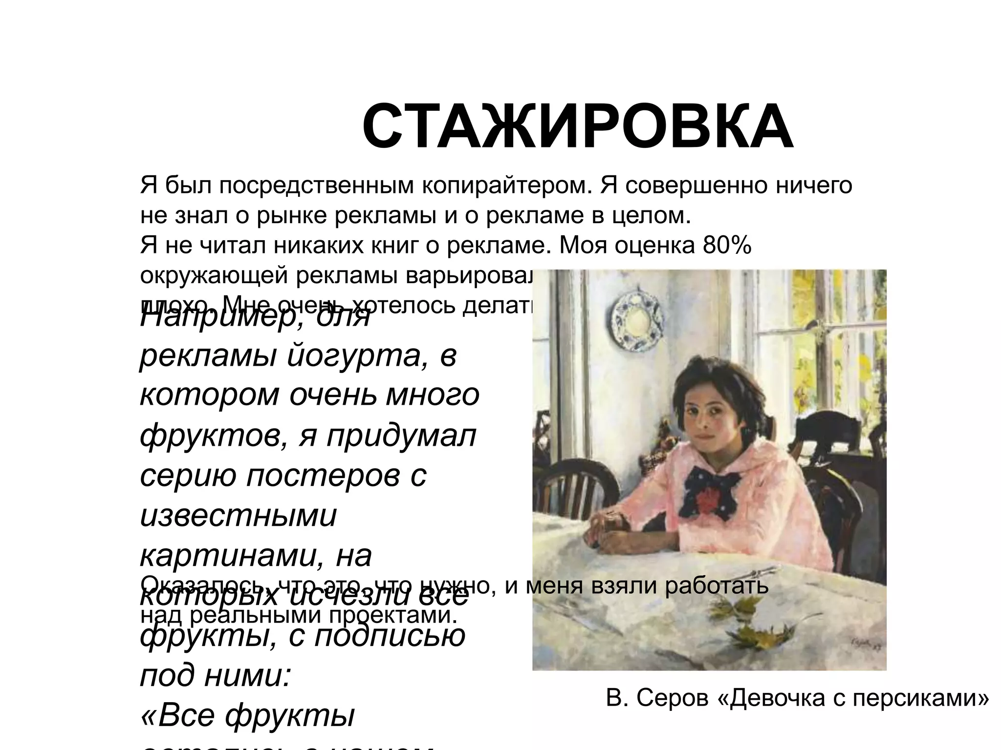 СТАЖИРОВКА 
Я был посредственным копирайтером. Я совершенно ничего 
не знал о рынке рекламы и о рекламе в целом. 
Я не читал никаких книг о рекламе. Моя оценка 80% 
окружающей рекламы варьировалась от плохо до очень 
плохо. Мне очень хотелось делать креативную рекламу. Ужас. 
В. Серов «Девочка с персиками» 
Например, для 
рекламы йогурта, в 
котором очень много 
фруктов, я придумал 
серию постеров с 
известными 
картинами, на 
которых исчезли все 
фрукты, с подписью 
под ними: 
«Все фрукты 
остались в нашем 
Оказалось, что это, что нужно, и меня взяли работать 
над реальными проектами. 
 