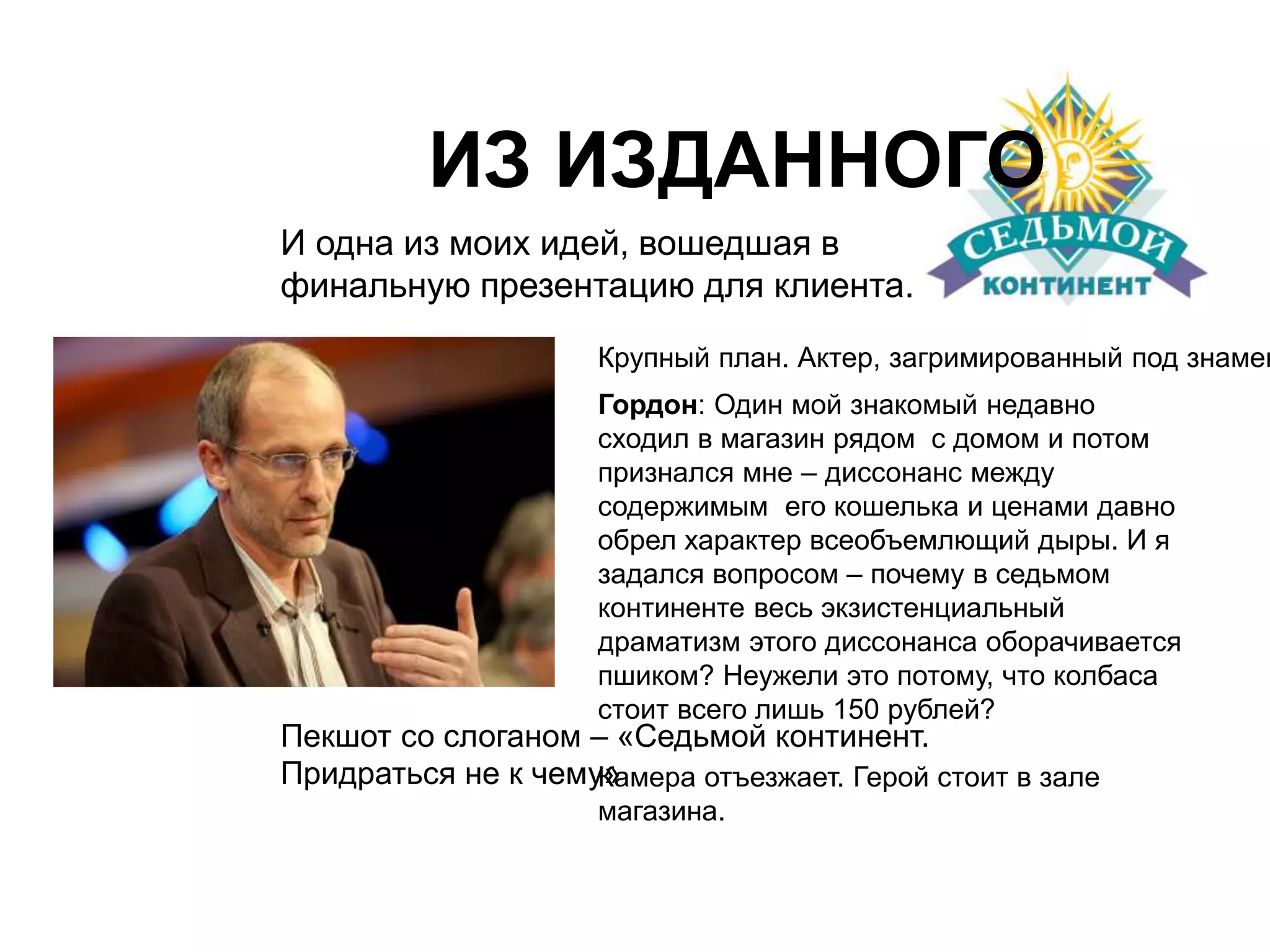 ИЗ ИЗДАННОГО 
И одна из моих идей, вошедшая в 
финальную презентацию для клиента. 
Крупный план. Актер, загримированный под знаменитость. 
Гордон: Один мой знакомый недавно 
сходил в магазин рядом с домом и потом 
признался мне – диссонанс между 
содержимым его кошелька и ценами давно 
обрел характер всеобъемлющий дыры. И я 
задался вопросом – почему в седьмом 
континенте весь экзистенциальный 
драматизм этого диссонанса оборачивается 
пшиком? Неужели это потому, что колбаса 
стоит всего лишь 150 рублей? 
Пекшот со слоганом – «Седьмой континент. 
Придраться не к чему» 
Камера отъезжает. Герой стоит в зале 
магазина. 
 