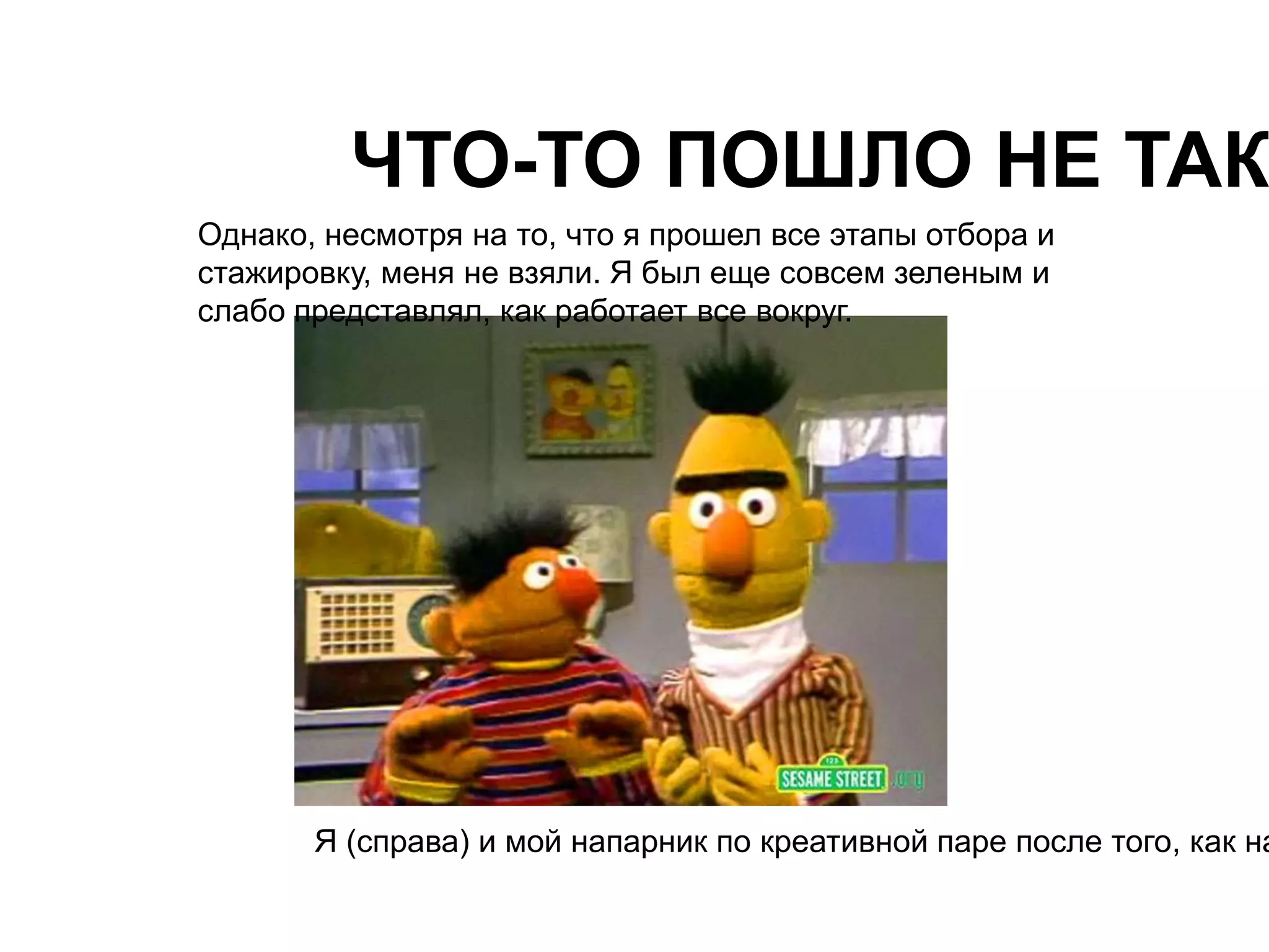 ЧТО-ТО ПОШЛО НЕ ТАК 
Однако, несмотря на то, что я прошел все этапы отбора и 
стажировку, меня не взяли. Я был еще совсем зеленым и 
слабо представлял, как работает все вокруг. 
Я (справа) и мой напарник по креативной паре после того, как нас  