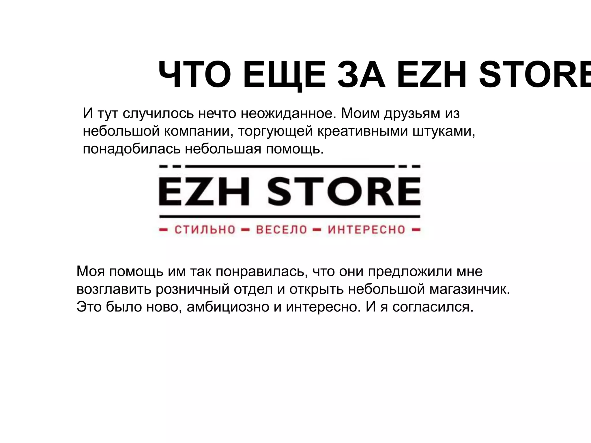 ЧТО ЕЩЕ ЗА EZH STORE? 
И тут случилось нечто неожиданное. Моим друзьям из 
небольшой компании, торгующей креативными штуками, 
понадобилась небольшая помощь. 
Моя помощь им так понравилась, что они предложили мне 
возглавить розничный отдел и открыть небольшой магазинчик. 
Это было ново, амбициозно и интересно. И я согласился. 
 