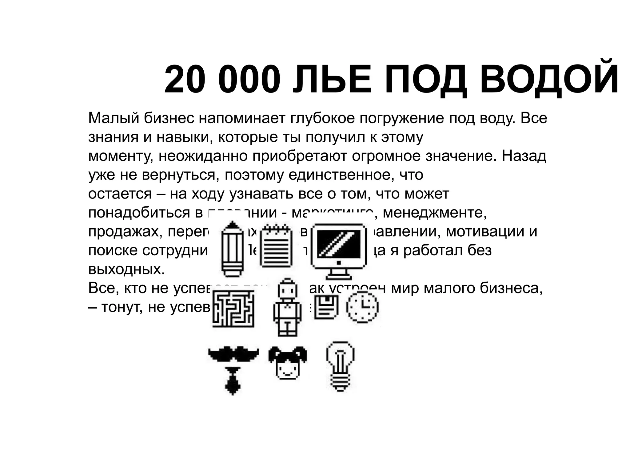 20 000 ЛЬЕ ПОД ВОДОЙ 
Малый бизнес напоминает глубокое погружение под воду. Все 
знания и навыки, которые ты получил к этому 
моменту, неожиданно приобретают огромное значение. Назад 
уже не вернуться, поэтому единственное, что 
остается – на ходу узнавать все о том, что может 
понадобиться в плавании - маркетинге, менеджменте, 
продажах, переговорах, договорах, управлении, мотивации и 
поиске сотрудников. Первые три месяца я работал без 
выходных. 
Все, кто не успевает понять, как устроен мир малого бизнеса, 
– тонут, не успевая выйти из гавани. 
 