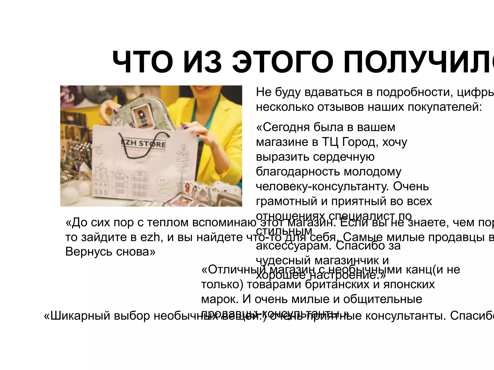 ЧТО ИЗ ЭТОГО ПОЛУЧИЛОСЬ? 
Не буду вдаваться в подробности, цифры несколько отзывов наших покупателей: 
«Сегодня была в вашем 
магазине в ТЦ Город, хочу 
выразить сердечную 
благодарность молодому 
человеку-консультанту. Очень 
грамотный и приятный во всех 
отношениях специалист по 
стильным 
аксессуарам. Спасибо за 
чудесный магазинчик и 
«Шикарный выбор необычнпырхо дваевщцеый-:к) оончсеунльь тпарнитяытн.»ые консультанты. Спасибо «До сих пор с теплом вспоминаю этот магазин. Если вы не знаете, чем порадовать то зайдите в ezh, и вы найдете что-то для себя. Самые милые продавцы вам Вернусь снова» 
«Отличныхйо рмоашгаезеи нн асс нтерообеныичен.ы»ми канц(и не 
только) товарами британских и японских 
марок. И очень милые и общительные 
 