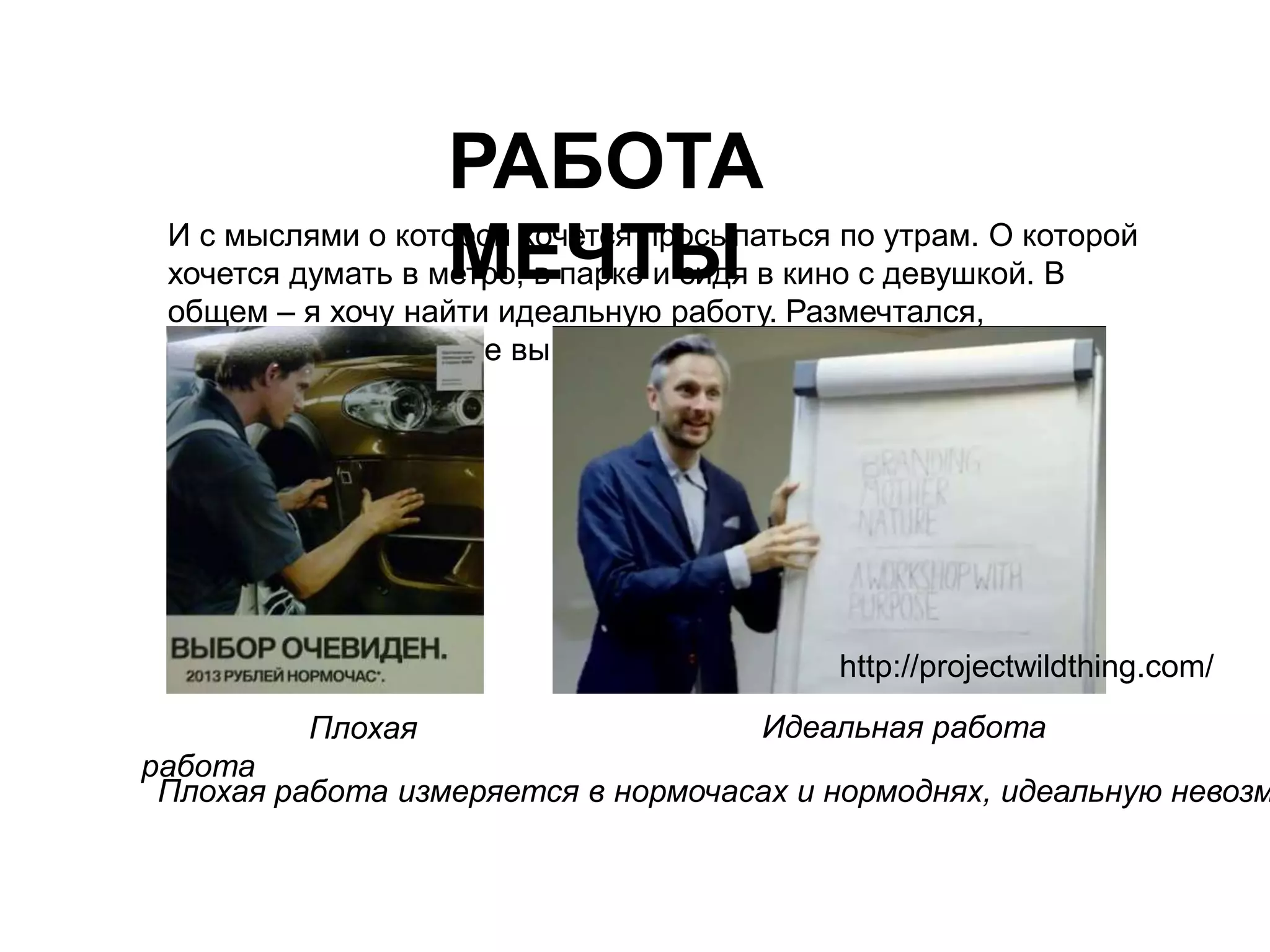 РАБОТА 
МЕЧТЫ И с мыслями о которой хочется просыпаться по утрам. О которой 
хочется думать в метро, в парке и сидя в кино с девушкой. В 
общем – я хочу найти идеальную работу. Размечтался, 
справедливо заметите вы. 
http://Плохая 
Плохая работа измеряется в нормочасах и нормоднях, идеальную невозможно работа 
projectwildthing.com/ 
Идеальная работа 
 