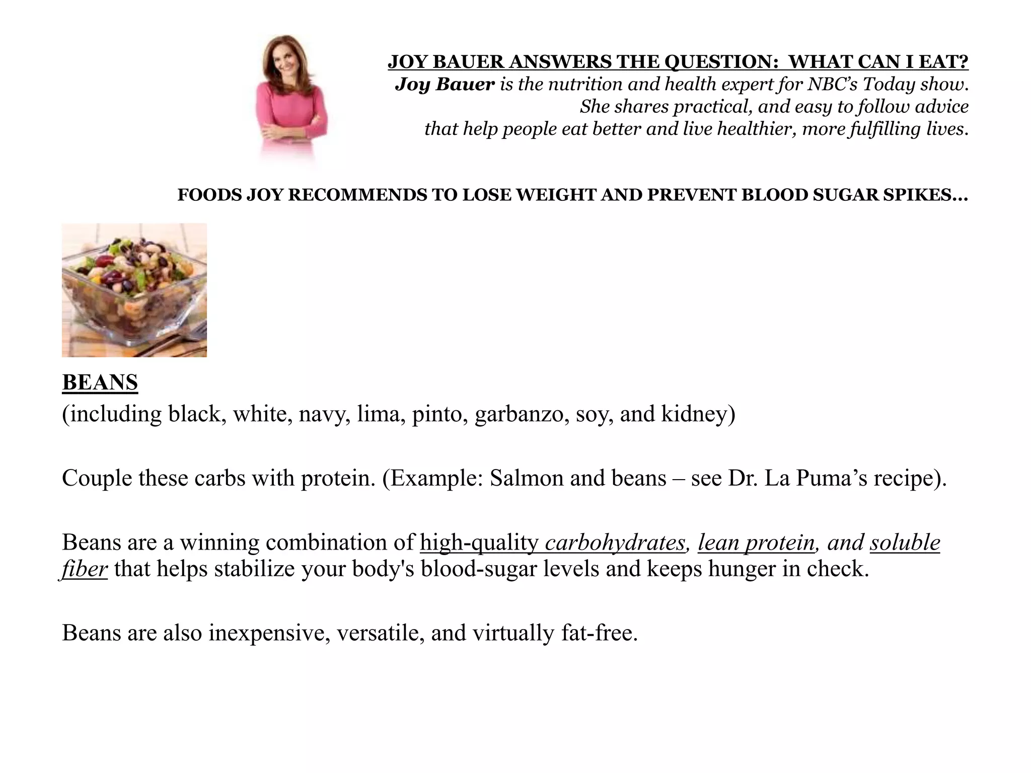 JOY BAUER ANSWERS THE QUESTION: WHAT CAN I EAT? 
Joy Bauer is the nutrition and health expert for NBC’s Today show. 
She shares practical, and easy to follow advice 
that help people eat better and live healthier, more fulfilling lives. 
FOODS JOY RECOMMENDS TO LOSE WEIGHT AND PREVENT BLOOD SUGAR SPIKES... 
BEANS 
(including black, white, navy, lima, pinto, garbanzo, soy, and kidney) 
Couple these carbs with protein. (Example: Salmon and beans – see Dr. La Puma’s recipe). 
Beans are a winning combination of high-quality carbohydrates, lean protein, and soluble 
fiber that helps stabilize your body's blood-sugar levels and keeps hunger in check. 
Beans are also inexpensive, versatile, and virtually fat-free. 
 
