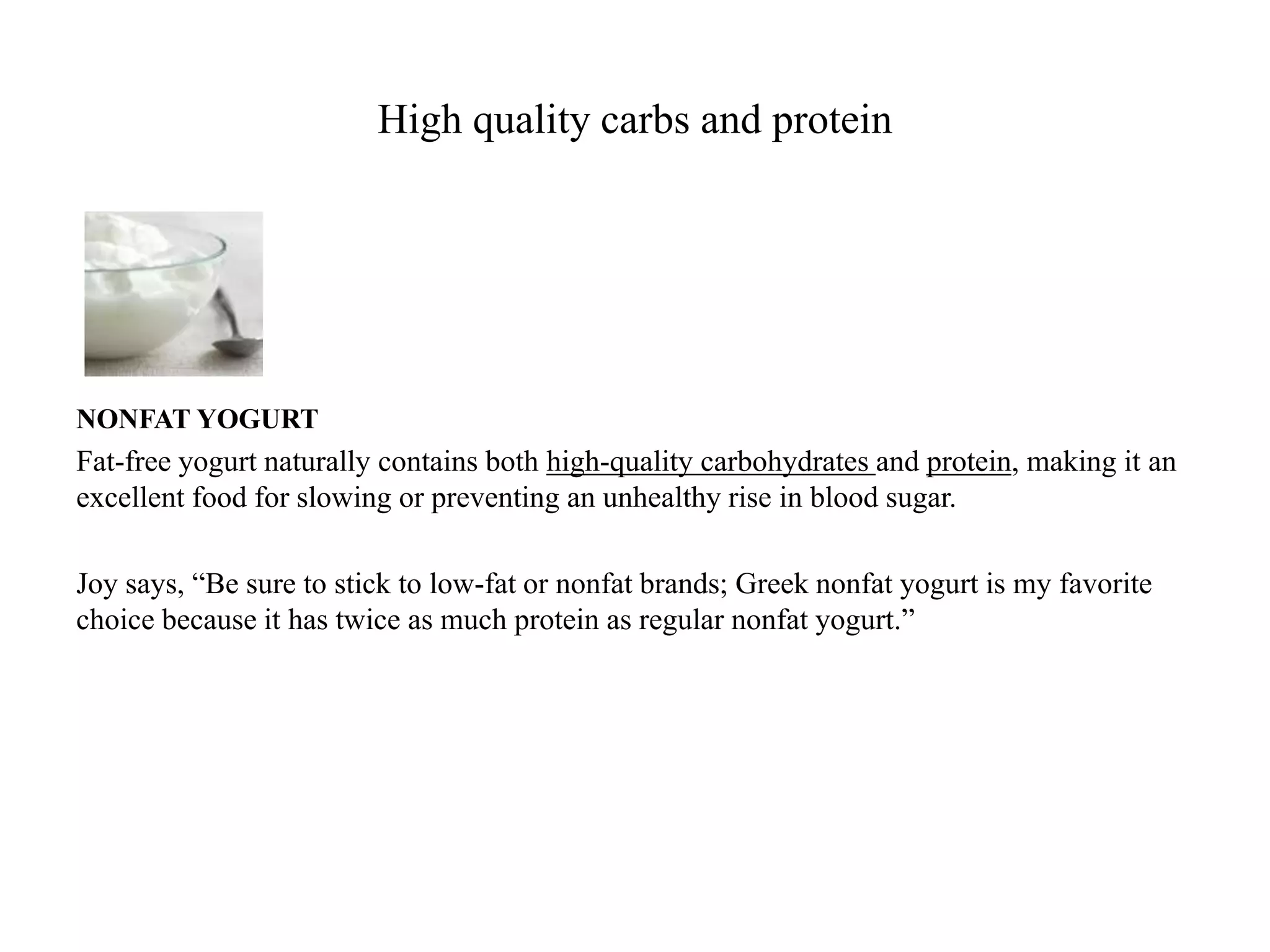 High quality carbs and protein 
NONFAT YOGURT 
Fat-free yogurt naturally contains both high-quality carbohydrates and protein, making it an 
excellent food for slowing or preventing an unhealthy rise in blood sugar. 
Joy says, “Be sure to stick to low-fat or nonfat brands; Greek nonfat yogurt is my favorite 
choice because it has twice as much protein as regular nonfat yogurt.” 
 