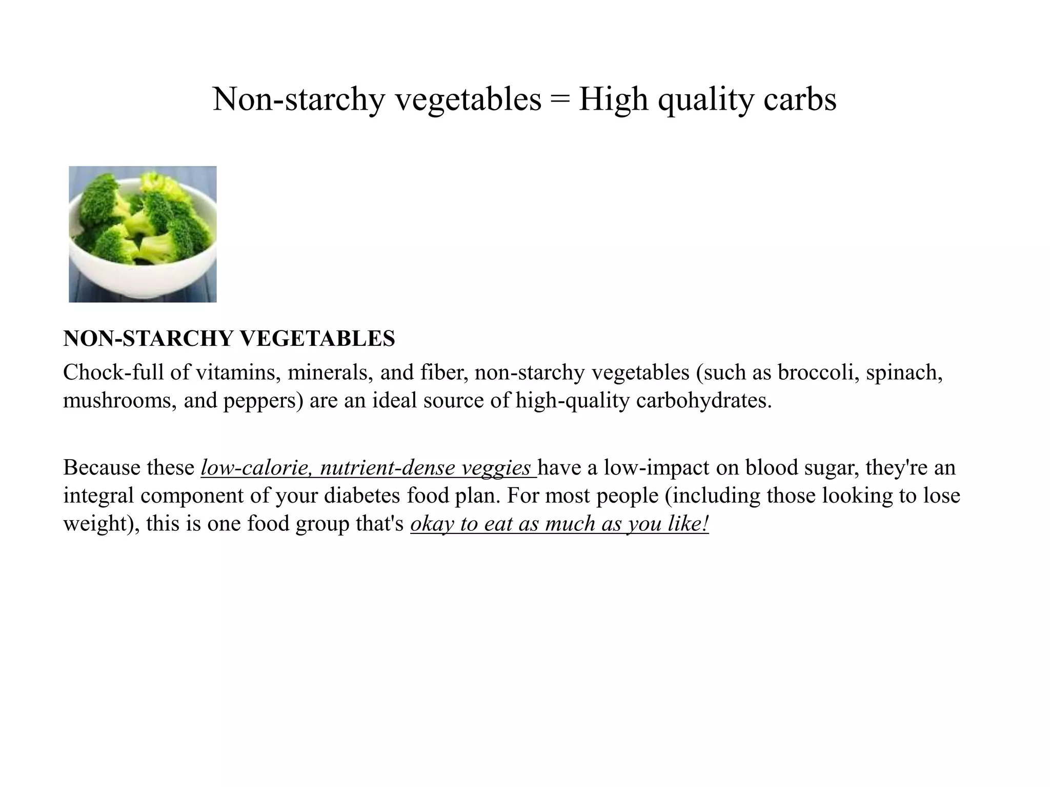 Non-starchy vegetables = High quality carbs 
NON-STARCHY VEGETABLES 
Chock-full of vitamins, minerals, and fiber, non-starchy vegetables (such as broccoli, spinach, 
mushrooms, and peppers) are an ideal source of high-quality carbohydrates. 
Because these low-calorie, nutrient-dense veggies have a low-impact on blood sugar, they're an 
integral component of your diabetes food plan. For most people (including those looking to lose 
weight), this is one food group that's okay to eat as much as you like! 
 