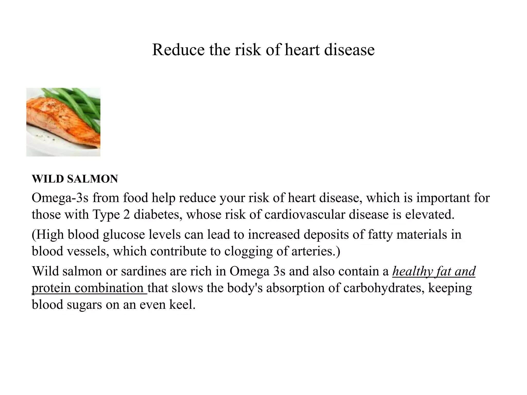 Reduce the risk of heart disease 
WILD SALMON 
Omega-3s from food help reduce your risk of heart disease, which is important for 
those with Type 2 diabetes, whose risk of cardiovascular disease is elevated. 
(High blood glucose levels can lead to increased deposits of fatty materials in 
blood vessels, which contribute to clogging of arteries.) 
Wild salmon or sardines are rich in Omega 3s and also contain a healthy fat and 
protein combination that slows the body's absorption of carbohydrates, keeping 
blood sugars on an even keel. 
 